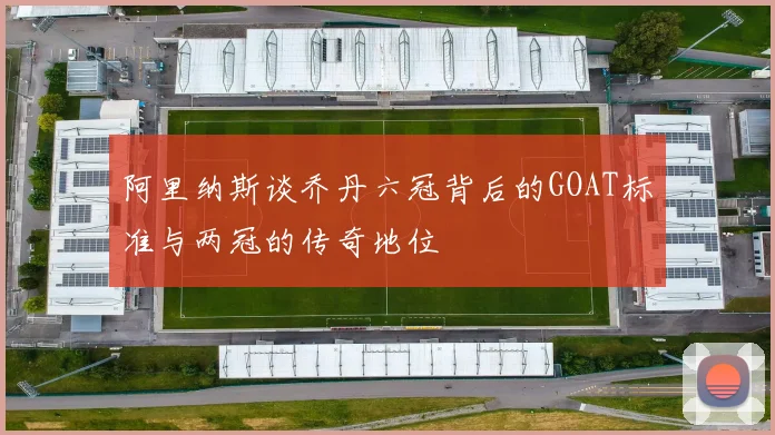 阿里纳斯谈乔丹六冠背后的GOAT标准与两冠的传奇地位
