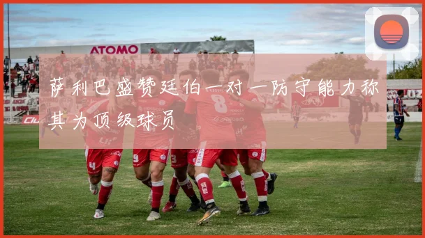 萨利巴盛赞廷伯一对一防守能力称其为顶级球员