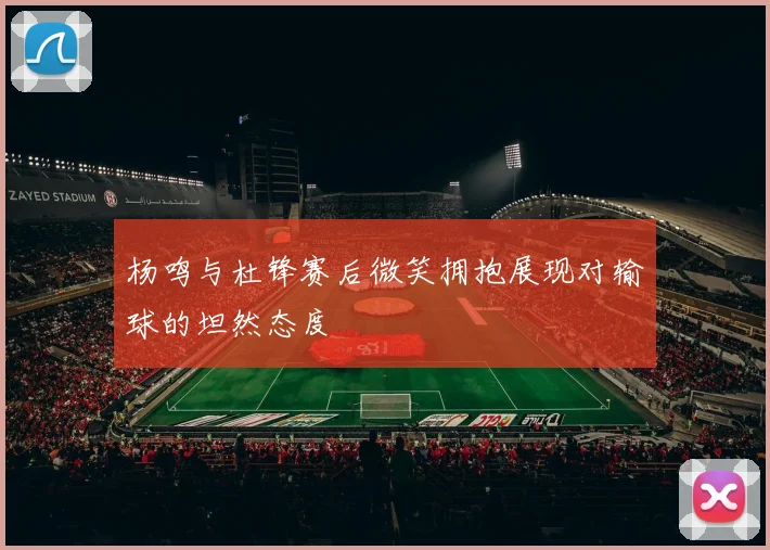 杨鸣与杜锋赛后微笑拥抱展现对输球的坦然态度