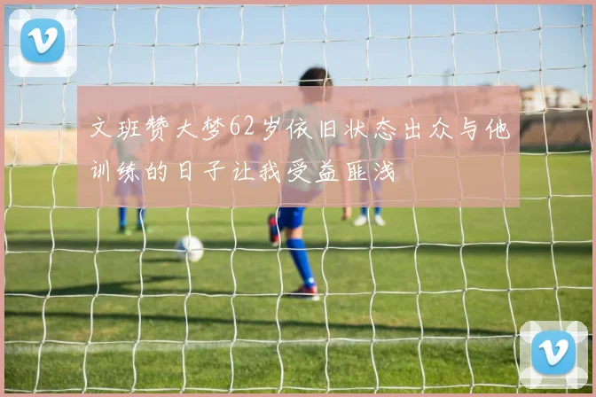 文班赞大梦62岁依旧状态出众与他训练的日子让我受益匪浅