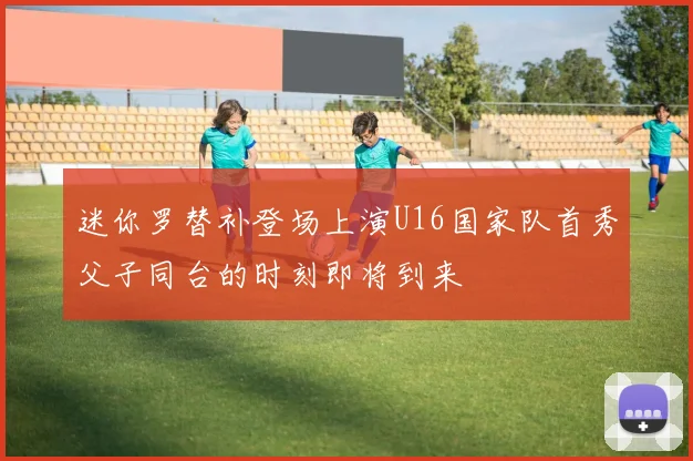 迷你罗替补登场上演U16国家队首秀父子同台的时刻即将到来