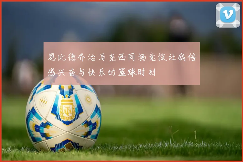 恩比德乔治马克西同场竞技让我倍感兴奋与快乐的篮球时刻