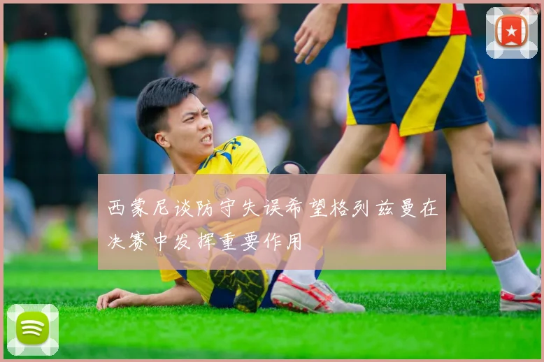 西蒙尼谈防守失误希望格列兹曼在决赛中发挥重要作用