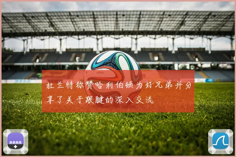 杜兰特称赞哈利伯顿为好兄弟并分享了关于跟腱的深入交流