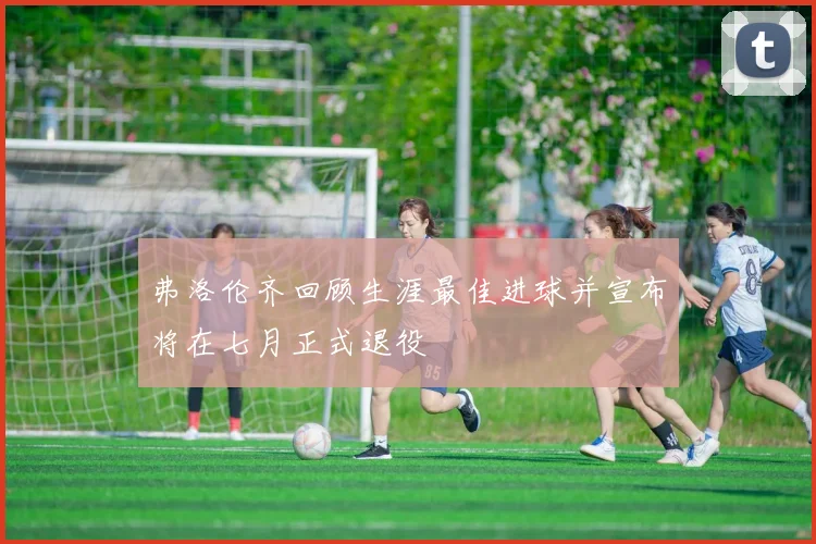 弗洛伦齐回顾生涯最佳进球并宣布将在七月正式退役