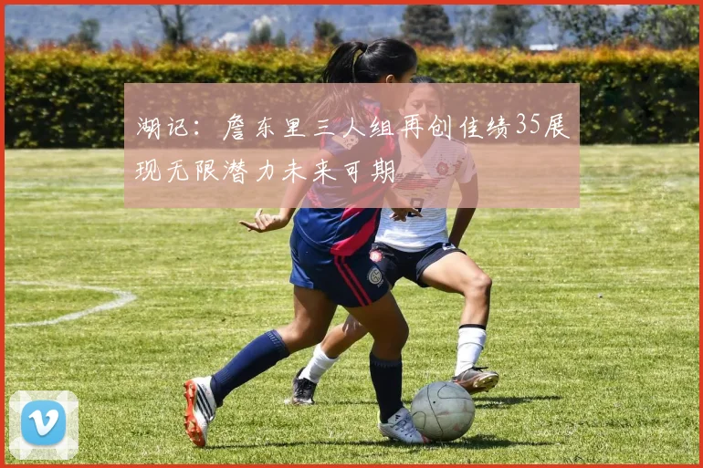 湖记：詹东里三人组再创佳绩35展现无限潜力未来可期