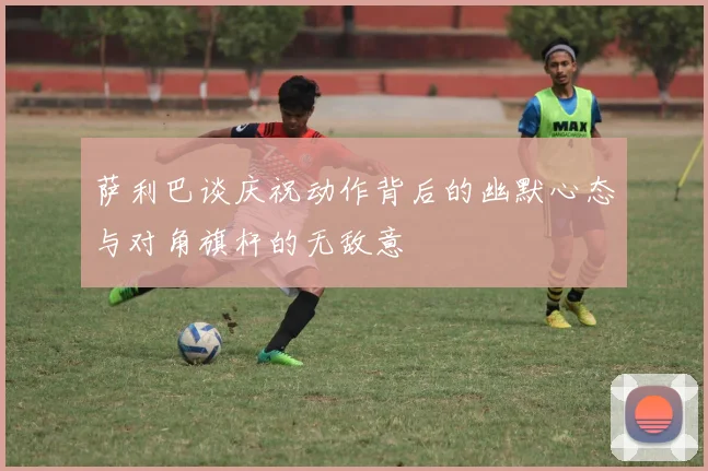 萨利巴谈庆祝动作背后的幽默心态与对角旗杆的无敌意