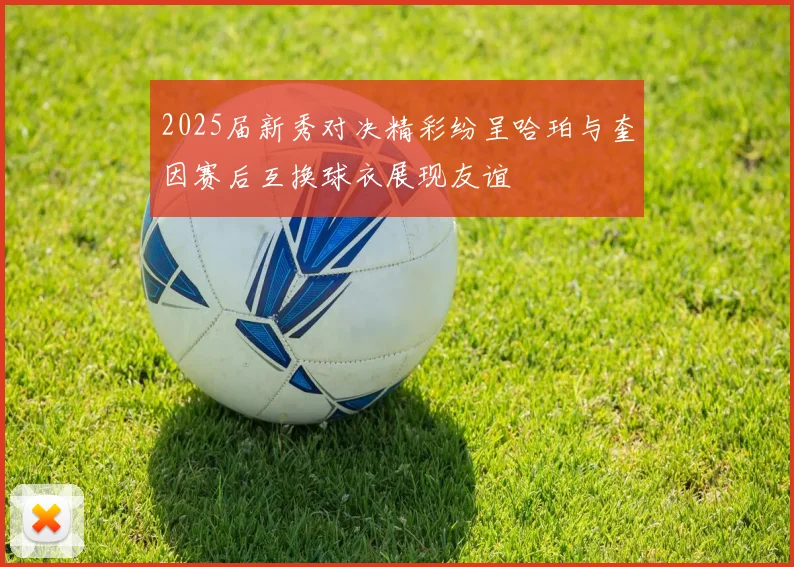 2025届新秀对决精彩纷呈哈珀与奎因赛后互换球衣展现友谊