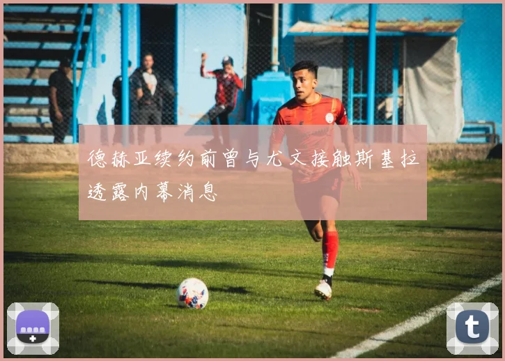 德赫亚续约前曾与尤文接触斯基拉透露内幕消息