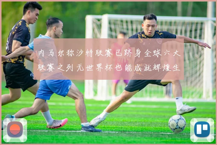 内马尔称沙特联赛已跻身全球六大联赛之列无世界杯也能成就辉煌生涯