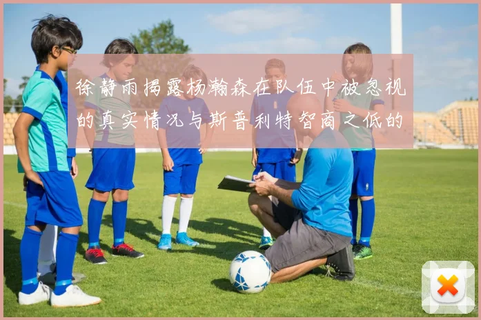 徐静雨揭露杨瀚森在队伍中被忽视的真实情况与斯普利特智商之低的尴尬真相