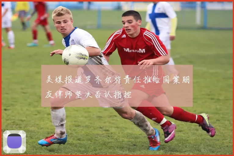 美媒报道罗齐尔将责任推给同案朋友律师坚决否认指控