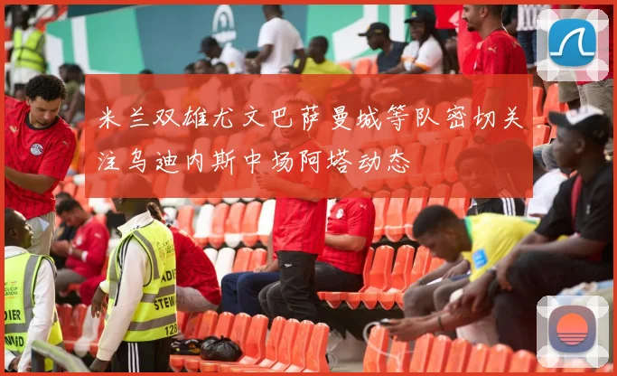 米兰双雄尤文巴萨曼城等队密切关注乌迪内斯中场阿塔动态