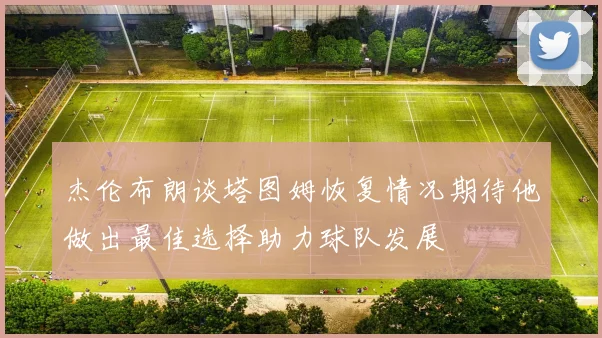 杰伦布朗谈塔图姆恢复情况期待他做出最佳选择助力球队发展