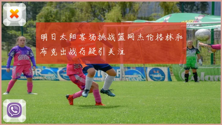 明日太阳客场挑战篮网杰伦格林和布克出战存疑引关注