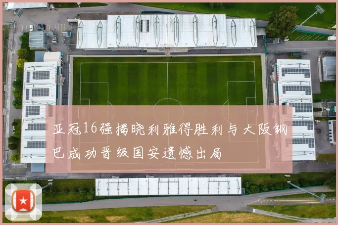 亚冠16强揭晓利雅得胜利与大阪钢巴成功晋级国安遗憾出局