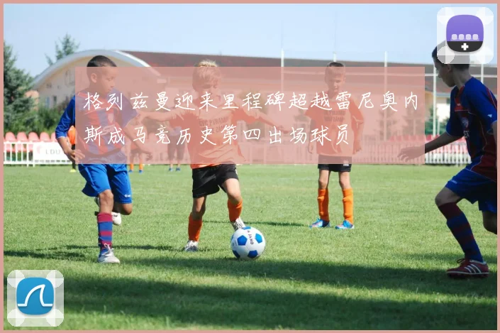 格列兹曼迎来里程碑超越雷尼奥内斯成马竞历史第四出场球员