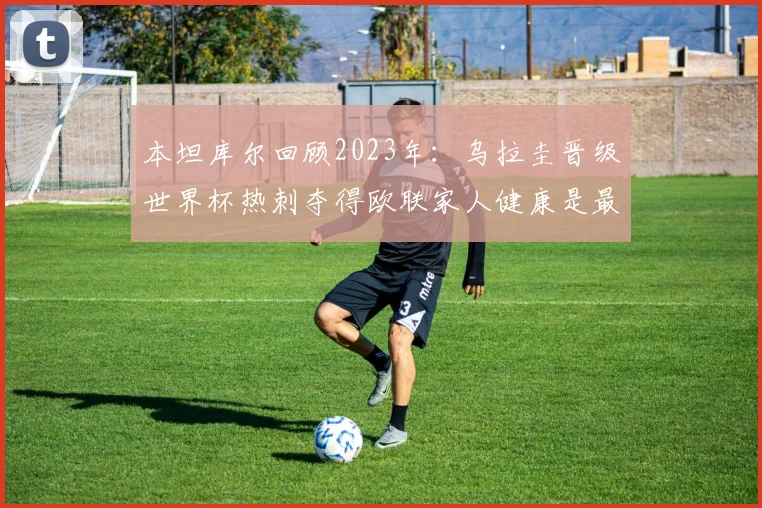 本坦库尔回顾2023年：乌拉圭晋级世界杯热刺夺得欧联家人健康是最大幸福