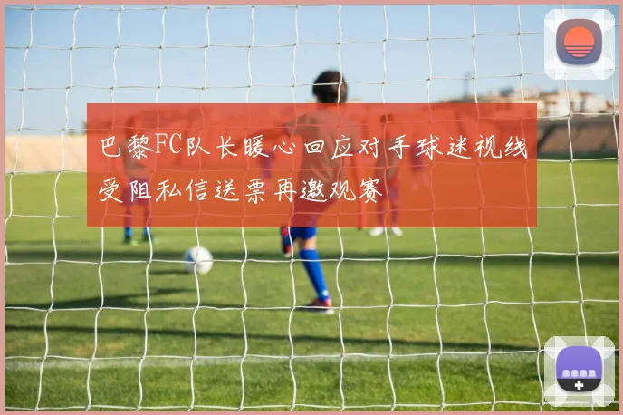 巴黎FC队长暖心回应对手球迷视线受阻私信送票再邀观赛