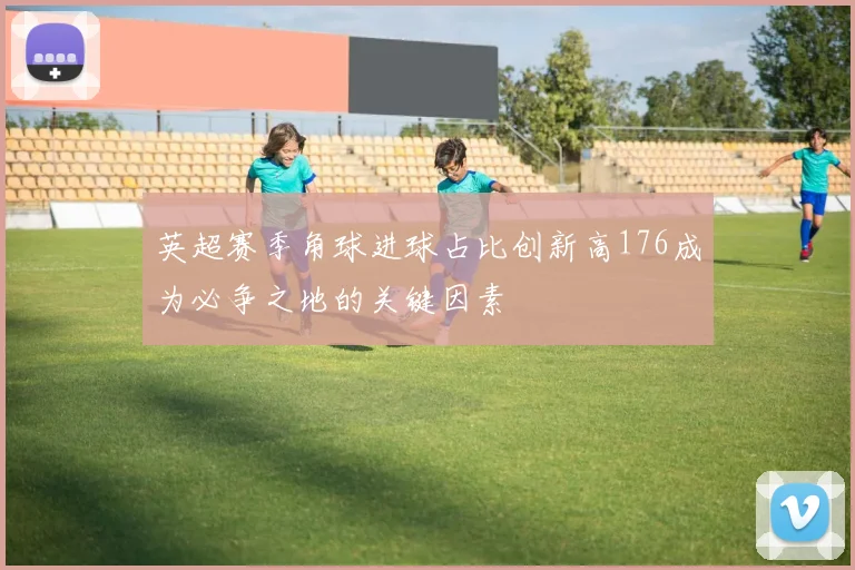 英超赛季角球进球占比创新高176成为必争之地的关键因素