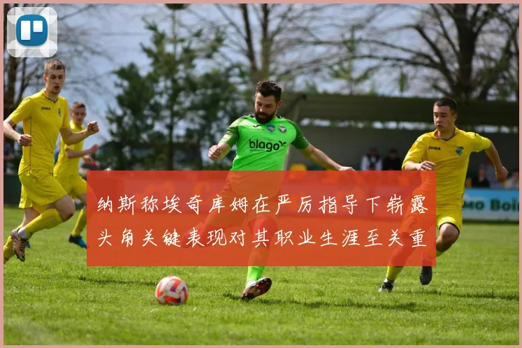 纳斯称埃奇库姆在严厉指导下崭露头角关键表现对其职业生涯至关重要