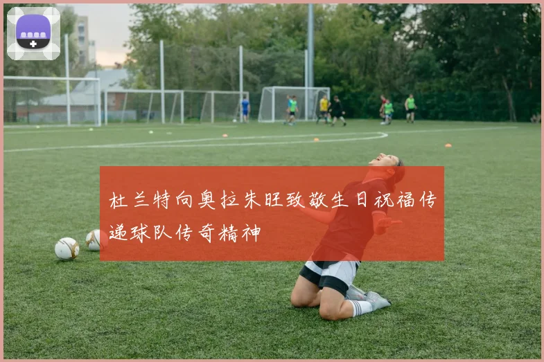 杜兰特向奥拉朱旺致敬生日祝福传递球队传奇精神