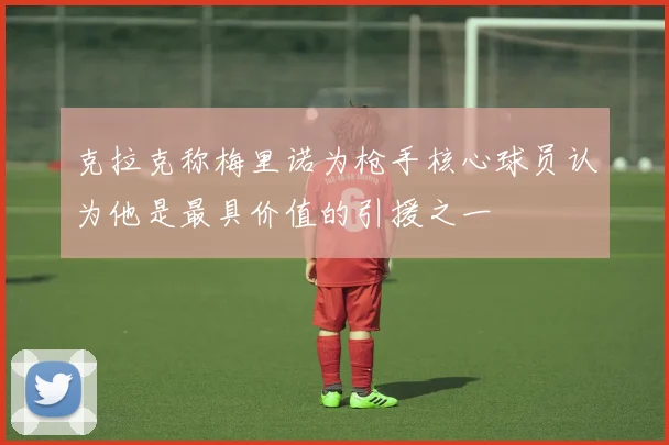 克拉克称梅里诺为枪手核心球员认为他是最具价值的引援之一