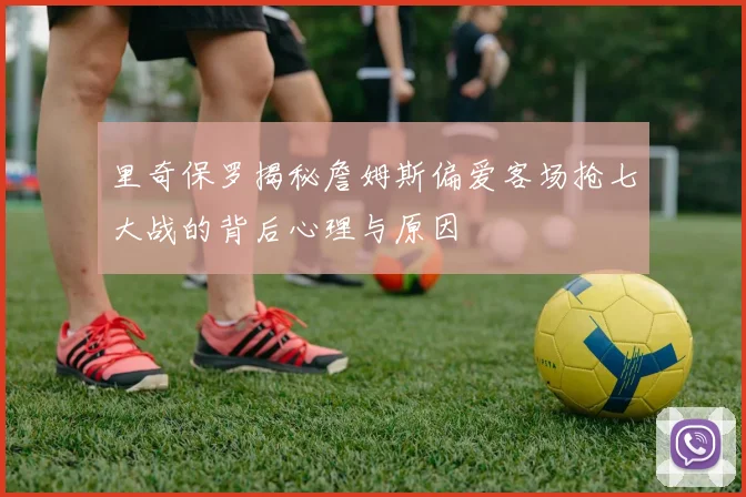 里奇保罗揭秘詹姆斯偏爱客场抢七大战的背后心理与原因