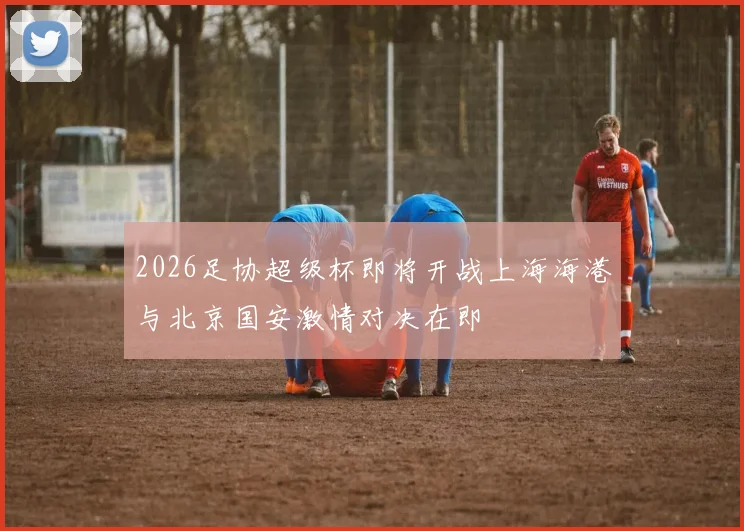 2026足协超级杯即将开战上海海港与北京国安激情对决在即