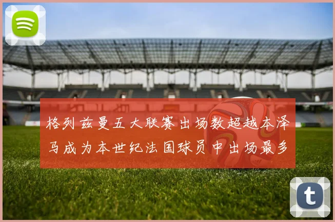 格列兹曼五大联赛出场数超越本泽马成为本世纪法国球员中出场最多者