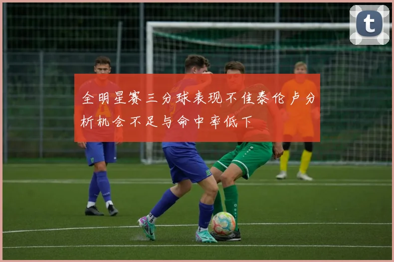 全明星赛三分球表现不佳泰伦卢分析机会不足与命中率低下