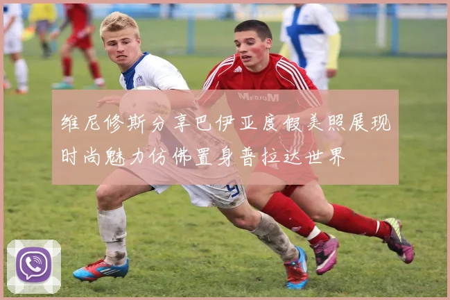 维尼修斯分享巴伊亚度假美照展现时尚魅力仿佛置身普拉达世界