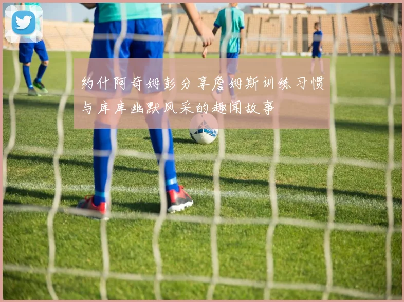 约什阿奇姆彭分享詹姆斯训练习惯与库库幽默风采的趣闻故事