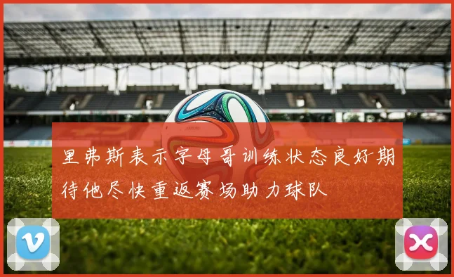 里弗斯表示字母哥训练状态良好期待他尽快重返赛场助力球队