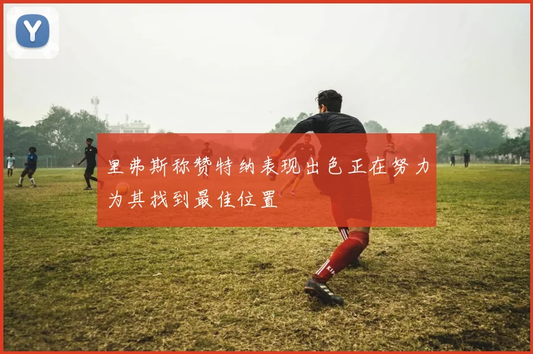 里弗斯称赞特纳表现出色正在努力为其找到最佳位置