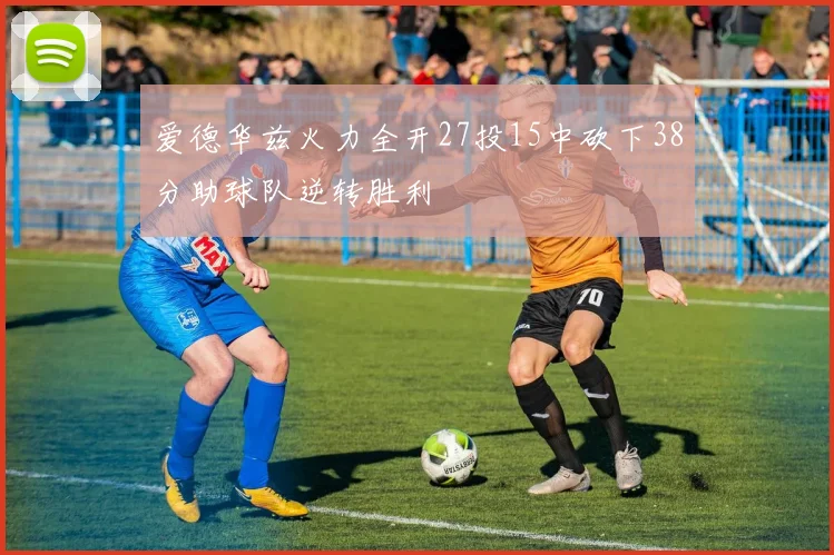 爱德华兹火力全开27投15中砍下38分助球队逆转胜利