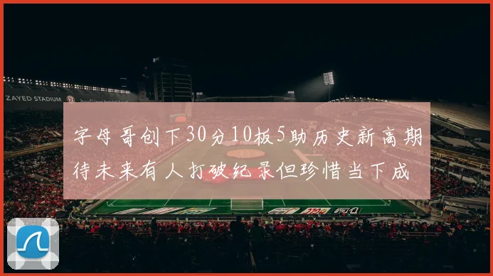 字母哥创下30分10板5助历史新高期待未来有人打破纪录但珍惜当下成就