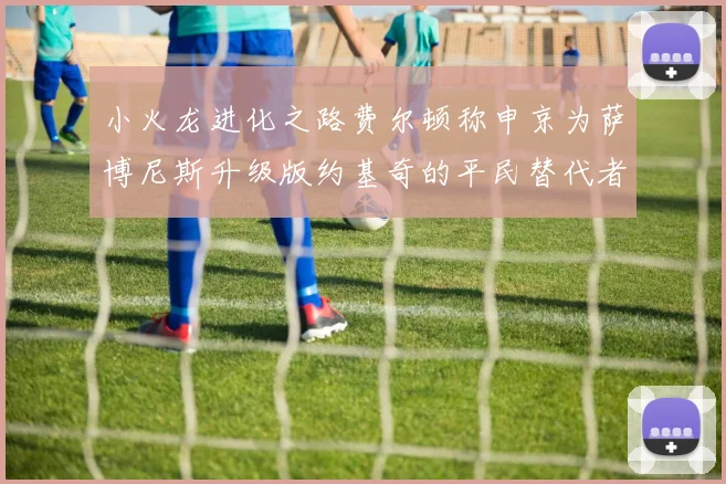 小火龙进化之路费尔顿称申京为萨博尼斯升级版约基奇的平民替代者