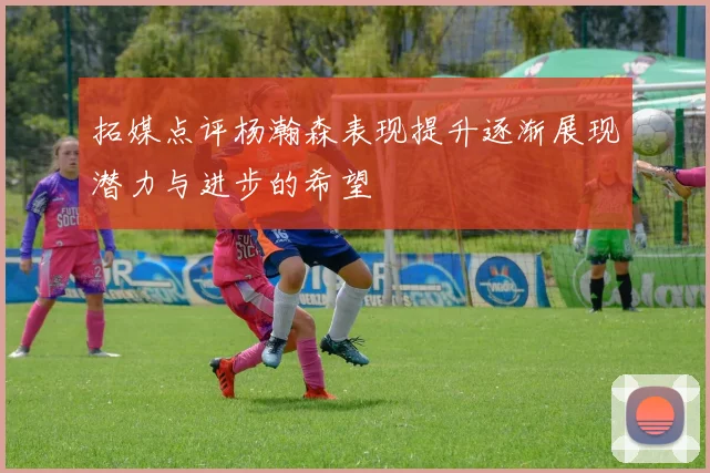 拓媒点评杨瀚森表现提升逐渐展现潜力与进步的希望
