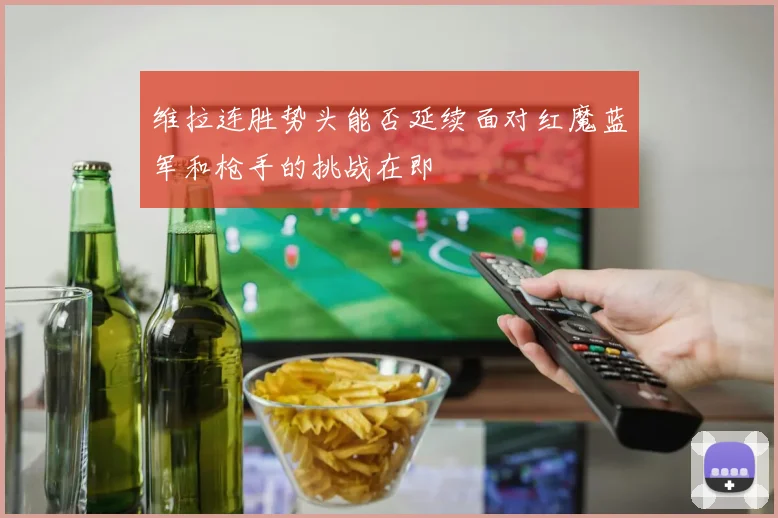 维拉连胜势头能否延续面对红魔蓝军和枪手的挑战在即